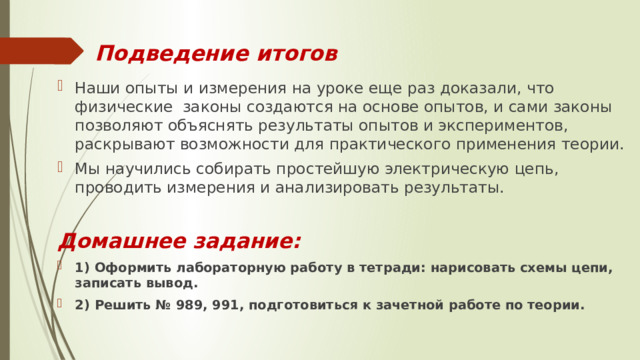Подведение итогов Наши опыты и измерения на уроке еще раз доказали, что физические законы создаются на основе опытов, и сами законы позволяют объяснять результаты опытов и экспериментов, раскрывают возможности для практического применения теории. Мы научились собирать простейшую электрическую цепь, проводить измерения и анализировать результаты. Домашнее задание: 1) Оформить лабораторную работу в тетради: нарисовать схемы цепи, записать вывод. 2) Решить № 989, 991, подготовиться к зачетной работе по теории. 