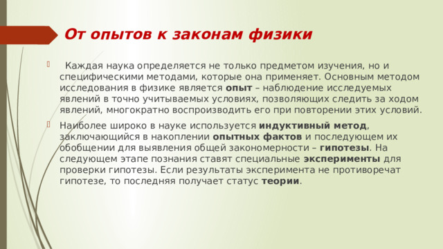 От опытов к законам физики   Каждая наука определяется не только предметом изучения, но и специфическими методами, которые она применяет. Основным методом исследования в физике является  опыт  – наблюдение исследуемых явлений в точно учитываемых условиях, позволяющих следить за ходом явлений, многократно воспроизводить его при повторении этих условий. Наиболее широко в науке используется  индуктивный метод , заключающийся в накоплении  опытных  фактов  и последующем их обобщении для выявления общей закономерности –  гипотезы . На следующем этапе познания ставят специальные эксперименты для проверки гипотезы. Если результаты эксперимента не противоречат гипотезе, то последняя получает статус  теории . 