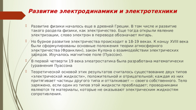 Развитие электродинамики и электротехники Развитие физики началось еще в древней Греции. В том числе и развитие такого раздела физики, как электричество. Еще тогда открыли явление электризации, слово электрон в переводе обозначает янтарь. Но бурное развитие электричества происходит в 18-19 веках. К концу XVIII века были сформулированы основные положения теории атмосферного электричества (Франклин), закон Кулона о взаимодействии электрических зарядов. Изучалось магнитное поле (Пуассон). В первой четверти 19 века элеатростатика была разработана математически (уравнения Пуассона Теоретической основой этих результатов считалось существование двух типов «электрической жидкости», положительной и отрицательной; каждая из них притягивает частицы другого типа и отталкивает — своего собственного. Тело заряжено, если один из типов этой жидкости преобладает; проводниками являются те материалы, которые не оказывают электрическим жидкостям сопротивления. 
