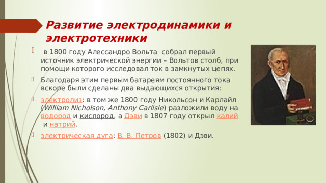 Развитие электродинамики и электротехники   в 1800 году Алессандро Вольта собрал первый источник электрической энергии – Вольтов столб, при помощи которого исследовал ток в замкнутых цепях. Благодаря этим первым батареям постоянного тока вскоре были сделаны два выдающихся открытия: электролиз : в том же 1800 году Никольсон и Карлайл ( William Nicholson, Anthony Carlisle ) разложили воду на  водород  и  кислород , а  Дэви  в 1807 году открыл  калий  и  натрий . электрическая дуга :  В. В. Петров  (1802) и Дэви. 