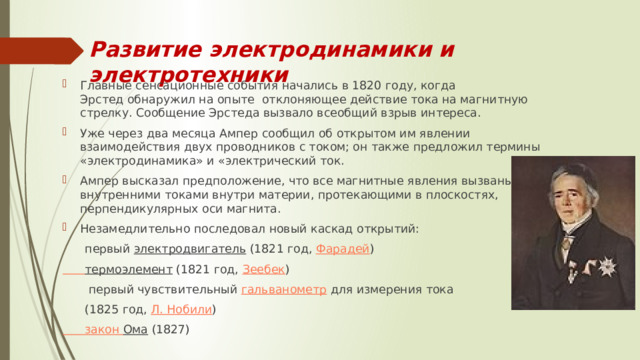 Развитие электродинамики и электротехники Главные сенсационные события начались в 1820 году, когда Эрстед обнаружил на опыте  отклоняющее действие тока на магнитную стрелку. Сообщение Эрстеда вызвало всеобщий взрыв интереса. Уже через два месяца Ампер сообщил об открытом им явлении взаимодействия двух проводников с током; он также предложил термины «электродинамика» и «электрический ток. Ампер высказал предположение, что все магнитные явления вызваны внутренними токами внутри материи, протекающими в плоскостях, перпендикулярных оси магнита. Незамедлительно последовал новый каскад открытий:  первый  электродвигатель  (1821 год,  Фарадей )  термоэлемент  (1821 год,  Зеебек )  первый чувствительный  гальванометр  для измерения тока  (1825 год,  Л. Нобили ) закон Ома  (1827) 