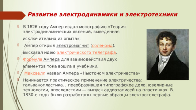 Развитие электродинамики и электротехники В 1826 году Ампер издал монографию «Теория электродинамических явлений, выведенная  исключительно из опыта».  Ампер открыл  электромагнит  ( соленоид ),  высказал идею  электрического телеграфа .  Формула Ампера  для взаимодействия двух  элементов тока вошла в учебники.   Максвелл  назвал Ампера «Ньютоном электричества» Начинается практическое применение электричества: гальванопластика, , преобразившая типографское дело, ювелирные технологии, впоследствии — выпуск аудиозаписей на пластинках. В 1830-е годы были разработаны первые образцы электротелеграфа.  