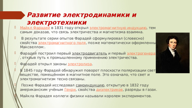 Развитие электродинамики и электротехники Майкл Фарадей  в 1831 году открыл  электромагнитную индукцию , тем самым доказав, что связь электричества и магнетизма взаимна.  В результате серии опытов Фарадей сформулировал (словесно) свойства  электромагнитного поля , позже математически оформленные Максвеллом:. Фарадей построил первый  электродвигатель  и первый  электрогенератор , открыв путь к промышленному применению электричества. Фарадей открыл законы  электролиза . В 1845 году Фарадей обнаружил поворот плоскости поляризации света в веществе, помещённом в магнитное поле. Это означало, что свет и электромагнетизм тесно связаны.  Позже Фарадей исследовал  самоиндукцию , открытую в 1832 году американским учёным  Генри , свойства  диэлектриков , разряды в газах. Майкла Фарадея коллеги физики называли королем экспериментов. 