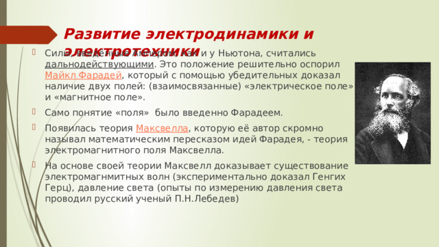 Развитие электродинамики и электротехники Силы, введённые Ампером, как и у Ньютона, считались  дальнодействующими . Это положение решительно оспорил  Майкл Фарадей , который с помощью убедительных доказал наличие двух полей: (взаимосвязанные) «электрическое поле» и «магнитное поле». Само понятие «поля» было введенно Фарадеем. Появилась теория  Максвелла , которую её автор скромно называл математическим пересказом идей Фарадея, - теория электромагнитного поля Максвелла. На основе своей теории Максвелл доказывает существование электромагнмитных волн (экспериментально доказал Генгих Герц), давление света (опыты по измерению давления света проводил русский ученый П.Н.Лебедев) 