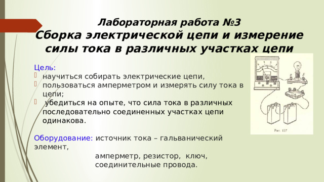 Лабораторная работа №3  Сборка электрической цепи и измерение силы тока в различных участках цепи Цель: научиться собирать электрические цепи, пользоваться амперметром и измерять силу тока в цепи;  убедиться на опыте, что сила тока в различных последовательно соединенных участках цепи одинакова. Оборудование: источник тока – гальванический элемент,  амперметр, резистор, ключ,  соединительные провода. 