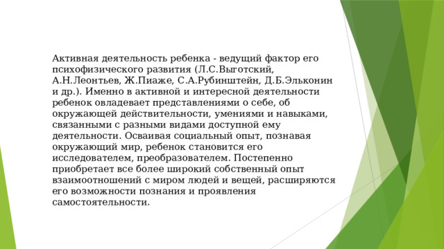 Активная деятельность ребенка - ведущий фактор его психофизического развития (Л.С.Выготский, А.Н.Леонтьев, Ж.Пиаже, С.А.Рубинштейн, Д.Б.Эльконин и др.). Именно в активной и интересной деятельности ребенок овладевает представлениями о себе, об окружающей действительности, умениями и навыками, связанными с разными видами доступной ему деятельности. Осваивая социальный опыт, познавая окружающий мир, ребенок становится его исследователем, преобразователем. Постепенно приобретает все более широкий собственный опыт взаимоотношений с миром людей и вещей, расширяются его возможности познания и проявления самостоятельности. 