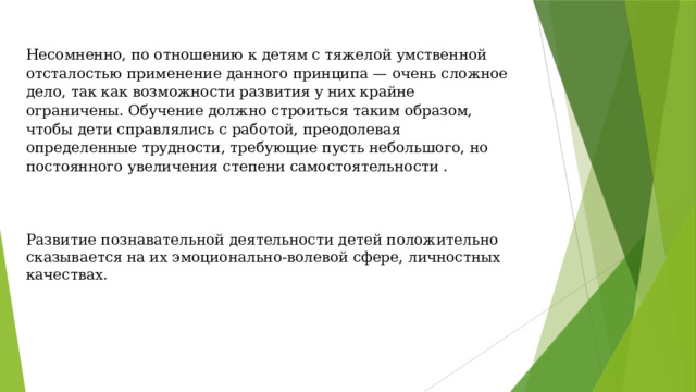 Несомненно, по отношению к детям с тяжелой умственной отсталостью применение данного принципа — очень сложное дело, так как возможности развития у них крайне ограничены. Обучение должно строиться таким образом, чтобы дети справлялись с работой, преодолевая определенные трудности, требующие пусть небольшого, но постоянного увеличения степени самостоятельности . Развитие познавательной деятельности детей положительно сказывается на их эмоционально-волевой сфере, личностных качествах.   