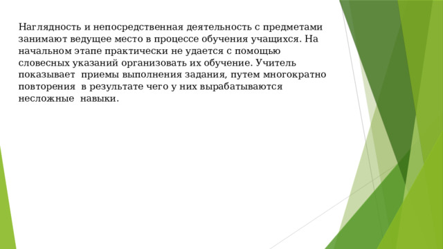 Наглядность и непосредственная деятельность с предметами занимают ведущее место в процессе обучения учащихся. На начальном этапе практически не удается с помощью словесных указаний организовать их обучение. Учитель показывает приемы выполнения задания, путем многократно повторения в результате чего у них вырабатываются несложные навыки.     