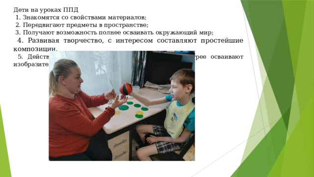 Дети на уроках ППД  1. Знакомятся со свойствами материалов;  2. Передвигают предметы в пространстве;  3. Получают возможность полнее осваивать окружающий мир;  4. Развивая творчество, с интересом составляют простейшие композиции.  5. Действуя вместе с педагогом, дети легче и быстрее осваивают изобразительные навыки и умения. 