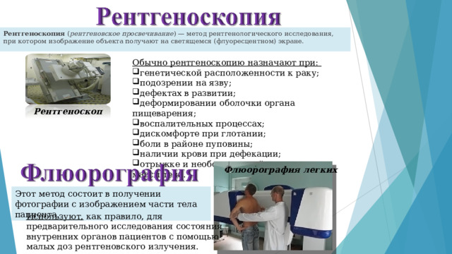 Рентгеноскопия  ( рентгеновское просвечивание ) — метод рентгенологического исследования, при котором изображение объекта получают на светящемся (флуоресцентном) экране. Обычно рентгеноскопию назначают при: генетической расположенности к раку; подозрении на язву; дефектах в развитии; деформировании оболочки органа пищеварения; воспалительных процессах; дискомфорте при глотании; боли в районе пуповины; наличии крови при дефекации; отрыжке и необоснованной потере массы тела. Рентгеноскоп Флюорография легких Этот метод состоит в получении фотографии с изображением части тела пациента. Используют, как правило, для предварительного исследования состояния внутренних органов пациентов с помощью малых доз рентгеновского излучения.      