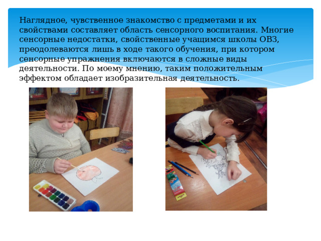Наглядное, чувственное знакомство с предметами и их свойствами составляет область сенсорного воспитания. Многие сенсорные недостатки, свойственные учащимся школы ОВЗ, преодолеваются лишь в ходе такого обучения, при котором сенсорные упражнения включаются в сложные виды деятельности. По моему мнению, таким положительным эффектом обладает изобразительная деятельность. 