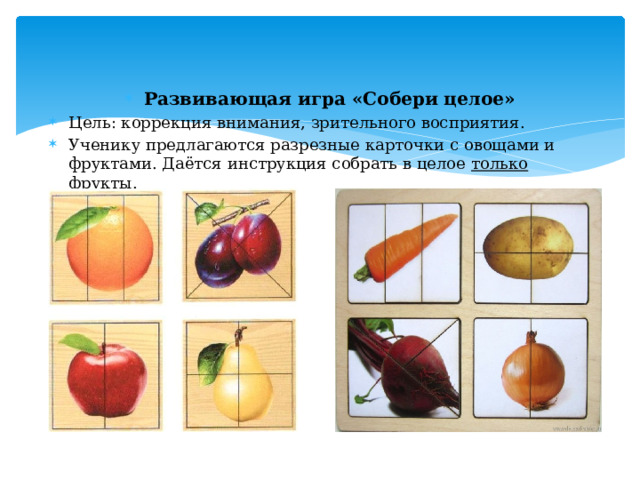 Развивающая игра «Собери целое» Цель: коррекция внимания, зрительного восприятия. Ученику предлагаются разрезные карточки с овощами и фруктами. Даётся инструкция собрать в целое  только фрукты . 
