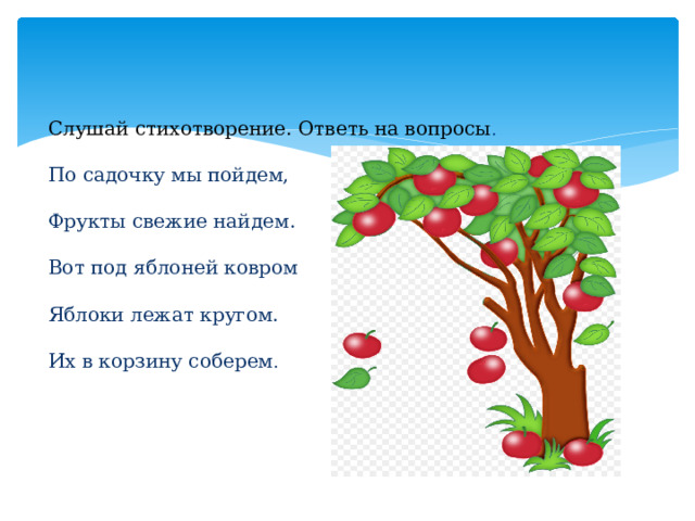 Слушай стихотворение. Ответь на вопросы .   По садочку мы пойдем,   Фрукты свежие найдем.   Вот под яблоней ковром   Яблоки лежат кругом.   Их в корзину соберем .    