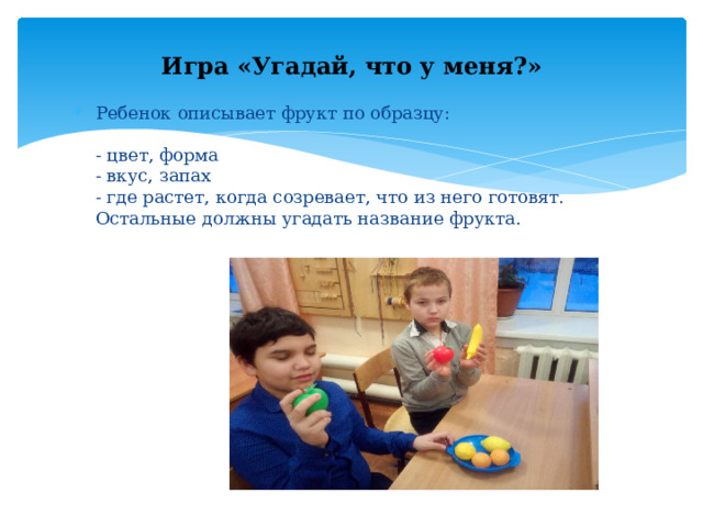 Игра «Угадай, что у меня?» Ребенок описывает фрукт по образцу:   - цвет, форма  - вкус, запах  - где растет, когда созревает, что из него готовят.  Остальные должны угадать название фрукта. 