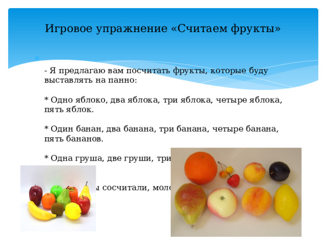 Игровое упражнение «Считаем фрукты»    - Я предлагаю вам посчитать фрукты, которые буду выставлять на панно:   * Одно яблоко, два яблока, три яблока, четыре яблока, пять яблок.   * Один банан, два банана, три банана, четыре банана, пять бананов.   * Одна груша, две груши, три груши, четыре груши, пять груш.   - Все фрукты сосчитали, молодцы. 