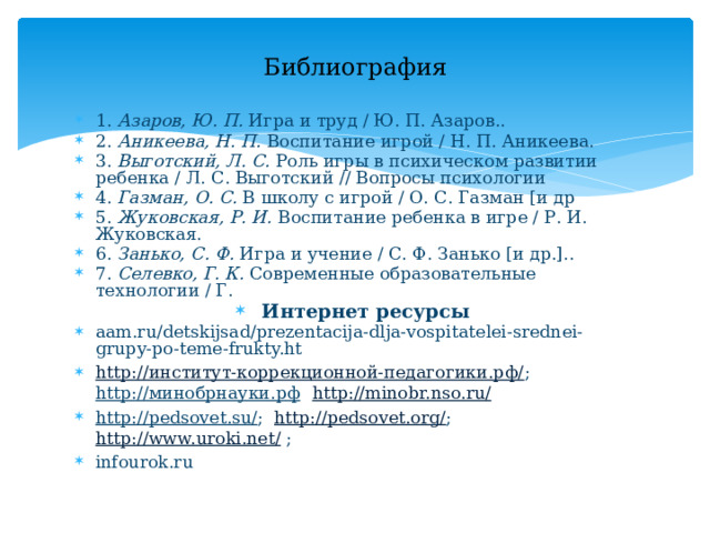 Библиография 1. Азаров, Ю. П. Игра и труд / Ю. П. Азаров.. 2. Аникеева, Н. П. Воспитание игрой / Н. П. Аникеева. 3. Выготский, Л. С. Роль игры в психическом развитии ребенка / Л. С. Выготский // Вопросы психологии 4. Газман, О. С. В школу с игрой / О. С. Газман [и др 5. Жуковская, Р. И. Воспитание ребенка в игре / Р. И. Жуковская. 6. Занько, С. Ф. Игра и учение / С. Ф. Занько [и др.].. 7. Селевко, Г. К. Современные образовательные технологии / Г. Интернет ресурсы aam.ru/detskijsad/prezentacija-dlja-vospitatelei-srednei-grupy-po-teme-frukty.ht http://институт-коррекционной-педагогики.рф/ ; http://минобрнауки.рф    http://minobr.nso.ru/ http://pedsovet.su/ ;  http://pedsovet.org/ ; http://www.uroki.net/ ;  infourok.ru 