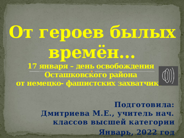  От героев былых времён…  17 января – день освобождения  Осташковского района  от немецко- фашистских захватчиков    Подготовила: Дмитриева М.Е., учитель нач. классов высшей категории Январь, 2022 год 
