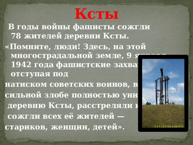 Ксты  В годы войны фашисты сожгли 78 жителей деревни Ксты. «Помните, люди! Здесь, на этой многострадальной земле, 9 января 1942 года фашистские захватчики, отступая под натиском советских воинов, в бес- сильной злобе полностью уничтожили  деревню Ксты, расстреляли и   сожгли всех её жителей — стариков, женщин, детей». 
