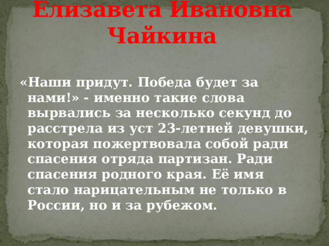 Елизавета Ивановна Чайкина  «Наши придут. Победа будет за нами!» - именно такие слова вырвались за несколько секунд до расстрела из уст 23-летней девушки, которая пожертвовала собой ради спасения отряда партизан. Ради спасения родного края. Её имя стало нарицательным не только в России, но и за рубежом. 