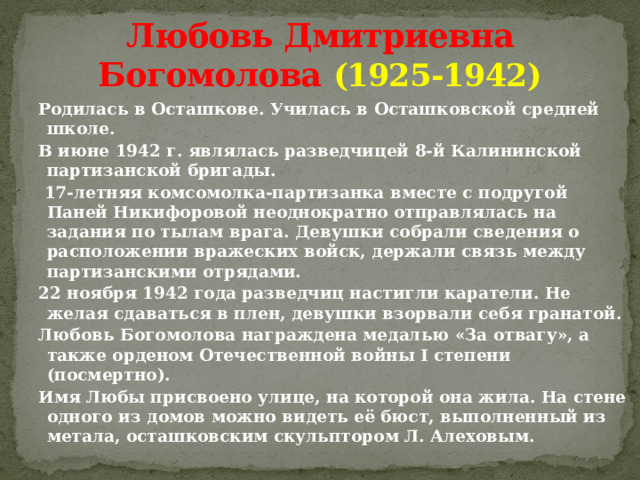 Любовь Дмитриевна Богомолова  (1925-1942) Родилась в Осташкове. Училась в Осташковской средней школе. В июне 1942 г. являлась разведчицей 8-й Калининской партизанской бригады.  17-летняя комсомолка-партизанка вместе с подругой Паней Никифоровой неоднократно отправлялась на задания по тылам врага. Девушки собрали сведения о расположении вражеских войск, держали связь между партизанскими отрядами. 22 ноября 1942 года разведчиц настигли каратели. Не желая сдаваться в плен, девушки взорвали себя гранатой. Любовь Богомолова награждена медалью «За отвагу», а также орденом Отечественной войны I степени (посмертно). Имя Любы присвоено улице, на которой она жила. На стене одного из домов можно видеть её бюст, выполненный из метала, осташковским скульптором Л. Алеховым. 