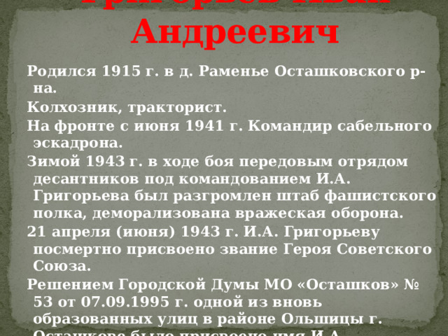 Григорьев Иван Андреевич Родился 1915 г. в д. Раменье Осташковского р-на. Колхозник, тракторист. На фронте с июня 1941 г. Командир сабельного эскадрона. Зимой 1943 г. в ходе боя передовым отрядом десантников под командованием И.А. Григорьева был разгромлен штаб фашистского полка, деморализована вражеская оборона. 21 апреля (июня) 1943 г. И.А. Григорьеву посмертно присвоено звание Героя Советского Союза. Решением Городской Думы МО «Осташков» № 53 от 07.09.1995 г. одной из вновь образованных улиц в районе Ольшицы г. Осташкове было присвоено имя И.А.. Григорьева. 