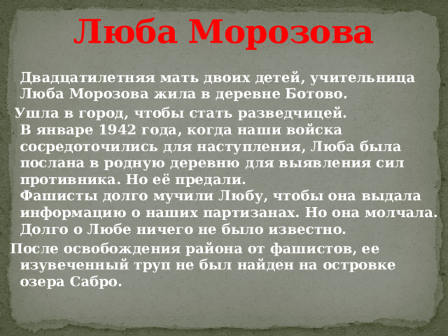 Люба Морозова  Двадцатилетняя мать двоих детей, учительница Люба Морозова жила в деревне Ботово.  Ушла в город, чтобы стать разведчицей.  В январе 1942 года, когда наши войска сосредоточились для наступления, Люба была послана в родную деревню для выявления сил противника. Но её предали.  Фашисты долго мучили Любу, чтобы она выдала информацию о наших партизанах. Но она молчала.  Долго о Любе ничего не было известно. После освобождения района от фашистов, ее изувеченный труп не был найден на островке озера Сабро.   