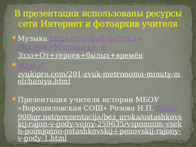 В презентации использованы ресурсы сети Интернет и фотоархив учителя Музыка https://mp3ball.ru/?mp3= Муслим+Магомаев +–+ Зззз+От+героев+былых+времён  https:// zvukipro.com/201-zvuk-metronoma-minuty-molchaniya.html  Презентация учителя истории МБОУ «Ворошиловская СОШ» Розова Н.П. http:// 900igr.net/prezentacija/bez_uroka/ostashkovskij-rajon-v-gody-vojny-259635/vspomnim-vsekh-poimjonno-ostashkovskij-i-penovskij-rajony-v-gody-1.html  