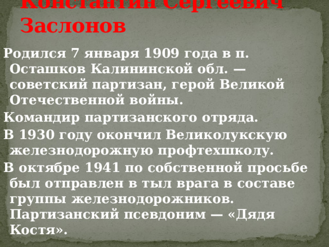 Константин Сергеевич Заслонов Родился 7 января 1909 года в п. Осташков Калининской обл. — советский партизан, герой Великой Отечественной войны. Командир партизанского отряда. В 1930 году окончил Великолукскую железнодорожную профтехшколу. В октябре 1941 по собственной просьбе был отправлен в тыл врага в составе группы железнодорожников. Партизанский псевдоним — «Дядя Костя».    