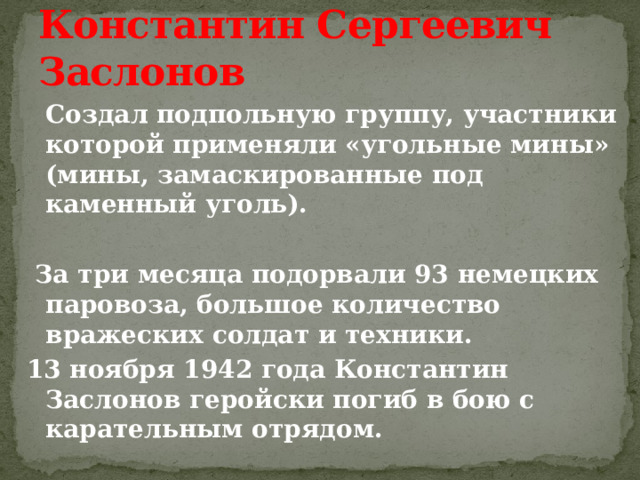 Константин Сергеевич Заслонов  Создал подпольную группу, участники которой применяли «угольные мины» (мины, замаскированные под каменный уголь).   За три месяца подорвали 93 немецких паровоза, большое количество вражеских солдат и техники. 13 ноября 1942 года Константин Заслонов геройски погиб в бою с карательным отрядом. 