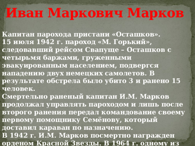 Иван Маркович Марков Капитан парохода пристани «Осташков». 15 июля 1942 г. пароход «М. Горький», следовавший рейсом Свапуще – Осташков с четырьмя баржами, груженными эвакуированным населением, подвергся нападению двух немецких самолетов. В результате обстрела было убито 3 и ранено 15 человек. Смертельно раненый капитан И.М. Марков продолжал управлять пароходом и лишь после второго ранения передал командование своему первому помощнику Семёнову, который доставил караван по назначению. В 1942 г. И.М. Марков посмертно награжден орденом Красной Звезды. В 1964 г. одному из теплоходов пристани «Осташков» присвоено название «Капитан Марков». 