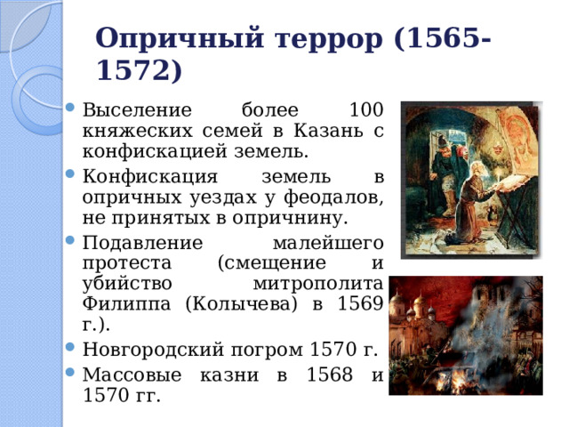 Опричный террор (1565-1572) Выселение более 100 княжеских семей в Казань с конфискацией земель. Конфискация земель в опричных уездах у феодалов, не принятых в опричнину. Подавление малейшего протеста (смещение и убийство митрополита Филиппа (Колычева) в 1569 г.). Новгородский погром 1570 г. Массовые казни в 1568 и 1570 гг. 