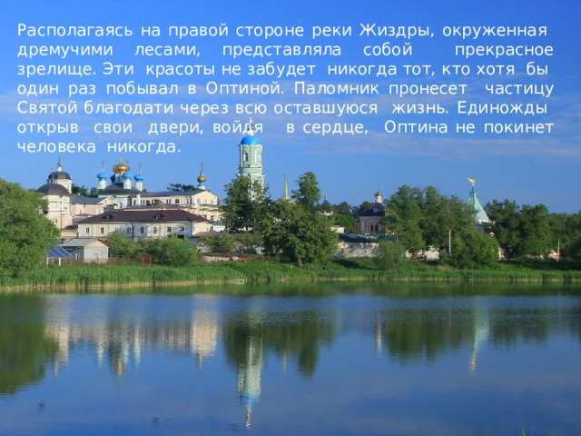 Располагаясь на правой стороне реки Жиздры, окруженная дремучими лесами, представляла собой прекрасное зрелище. Эти красоты не забудет никогда тот, кто хотя бы один раз побывал в Оптиной. Паломник пронесет частицу Святой благодати через всю оставшуюся жизнь. Единожды открыв свои двери, войдя в сердце, Оптина не покинет человека никогда. 