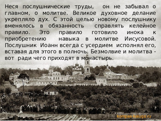Неся послушнические труды, он не забывал о главном, о молитве. Великое духовное делание укрепляло дух. С этой целью новому послушнику вменялось в обязанность справлять келейное правило. Это правило готовило инока к приобретению навыка в молитве Иисусовой. Послушник Иоанн всегда с усердием исполнял его, вставая для этого в полночь. Безмолвие и молитва - вот ради чего приходят в монастырь. 