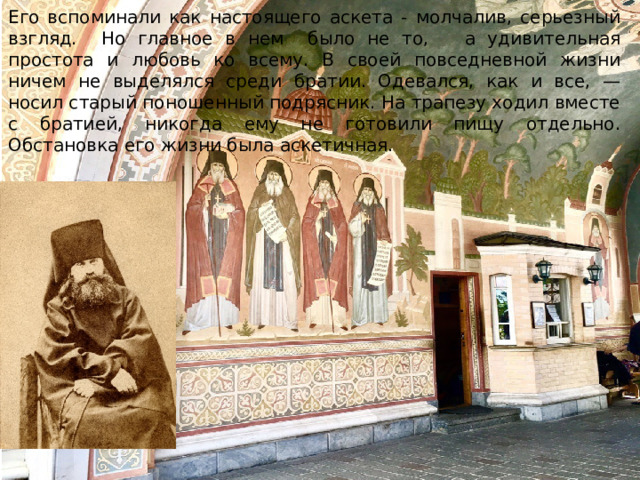 Его вспоминали как настоящего аскета - молчалив, серьезный взгляд. Но главное в нем было не то, а удивительная простота и любовь ко всему. В своей повседневной жизни ничем не выделялся среди братии. Одевался, как и все, — носил старый поношенный подрясник. На трапезу ходил вместе с братией, никогда ему не готовили пищу отдельно. Обстановка его жизни была аскетичная. 