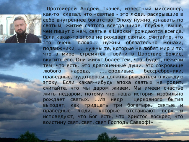  Протоиерей Андрей Ткачев, известный миссионер, как-то сказал, что «святые - это люди, раскрывшие в себе внутреннее богатство. Эпоху нужно узнавать по святым, житие святого всегда шире, глубже, выше, чем пишут о нем, святые в Церкви рождаются всегда. Если какая-то эпоха не рождает святых, считайте, что это очень плохо… нужны обязательно монахи, подвижники, … нужны те, которые не любят мир и то, что в мире, стремятся войти в Царствие Божие, вкусить его. Они живут более тем, что будет, нежели тем, что есть. Это драгоценные души, это сокровище любого народа, .….юродивые, бессребреники, праведные, чудотворцы должны рождаться в каждую эпоху. Если какая-нибудь эпоха святых не родит, считайте, что мы даром живем. Мы имеем счастье жить недаром, потому что наша история изобильно рождает святых. …Из недр церковного бытия выходят, как тридцать три богатыря, святые и праведные люди, которые отстаивают веру и исповедуют, что Бог есть, что Христос воскрес, что воистину свят, свят, свят Господь Саваоф!» 