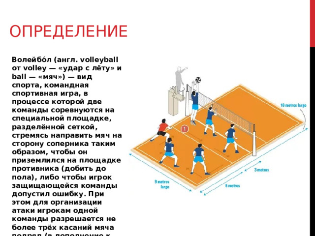 Определение Волейбо́л (англ. volleyball от volley — «удар с лёту» и ball — «мяч») — вид спорта, командная спортивная игра, в процессе которой две команды соревнуются на специальной площадке, разделённой сеткой, стремясь направить мяч на сторону соперника таким образом, чтобы он приземлился на площадке противника (добить до пола), либо чтобы игрок защищающейся команды допустил ошибку. При этом для организации атаки игрокам одной команды разрешается не более трёх касаний мяча подряд (в дополнение к касанию на блоке). 