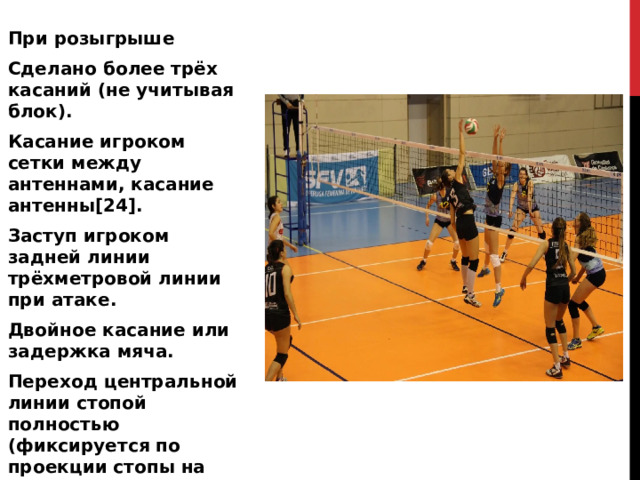 При розыгрыше Сделано более трёх касаний (не учитывая блок). Касание игроком сетки между антеннами, касание антенны[24]. Заступ игроком задней линии трёхметровой линии при атаке. Двойное касание или задержка мяча. Переход центральной линии стопой полностью (фиксируется по проекции стопы на площадку). 
