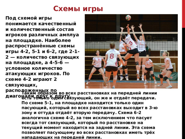 Схемы игры Под схемой игры понимается качественный и количественный состав игроков различных амплуа на площадке. Наиболее распространённые схемы игры 4-2, 5-1 и 6-2, где 2-1-2 — количество связующих на площадке, а 4-5-6 — условное количество атакующих игроков. По схеме 4-2 играют 2 связующих, расположенных по диагонали друг к другу. Таким образом во всех расстановках на передней линии есть только один связующий, он же и отдаёт передачи. По схеме 5-1, на площадке находится только один пасующий, который во всех расстановках выходит в 3-ю зону и оттуда отдаёт вторую передачу. Схема 6-2 аналогична схеме 4-2, за тем исключением что пасует всегда тот связующий, который по расстановке на текущий момент находится на задней линии. Эта схема позволяет пасующему во всех расстановках иметь трёх нападающих на передней линии. 