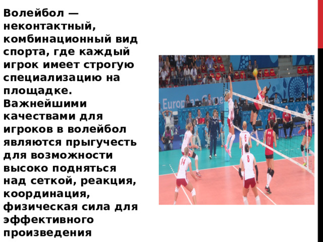 Волейбол — неконтактный, комбинационный вид спорта, где каждый игрок имеет строгую специализацию на площадке. Важнейшими качествами для игроков в волейбол являются прыгучесть для возможности высоко подняться над сеткой, реакция, координация, физическая сила для эффективного произведения атакующих ударов.  Для любителей волейбол — распространённое развлечение и способ отдыха благодаря простоте правил и доступности инвентаря. 