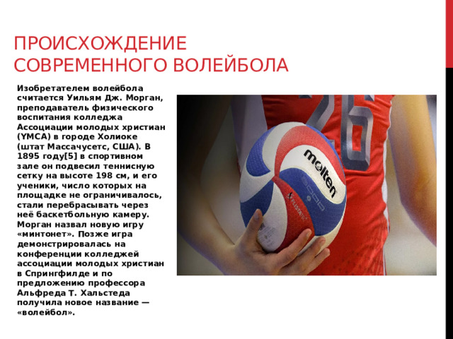 Происхождение современного волейбола Изобретателем волейбола считается Уильям Дж. Морган, преподаватель физического воспитания колледжа Ассоциации молодых христиан (YMCA) в городе Холиоке (штат Массачусетс, США). В 1895 году[5] в спортивном зале он подвесил теннисную сетку на высоте 198 см, и его ученики, число которых на площадке не ограничивалось, стали перебрасывать через неё баскетбольную камеру. Морган назвал новую игру «минтонет». Позже игра демонстрировалась на конференции колледжей ассоциации молодых христиан в Спрингфилде и по предложению профессора Альфреда Т. Хальстеда получила новое название — «волейбол». 
