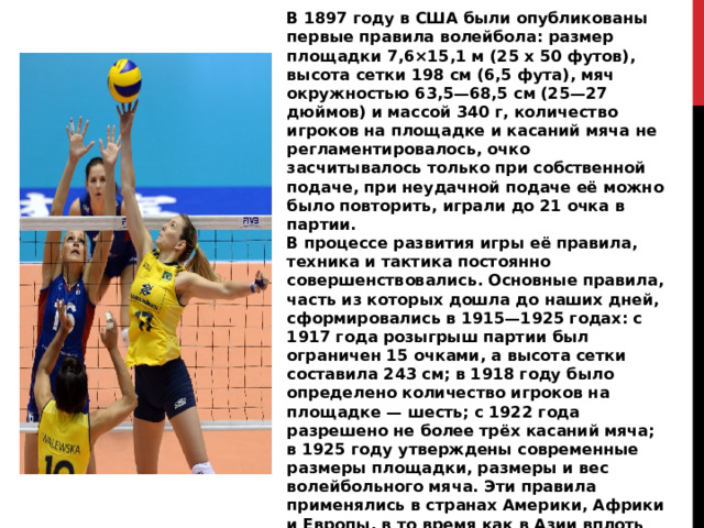 В 1897 году в США были опубликованы первые правила волейбола: размер площадки 7,6×15,1 м (25 x 50 футов), высота сетки 198 см (6,5 фута), мяч окружностью 63,5—68,5 см (25—27 дюймов) и массой 340 г, количество игроков на площадке и касаний мяча не регламентировалось, очко засчитывалось только при собственной подаче, при неудачной подаче её можно было повторить, играли до 21 очка в партии. В процессе развития игры её правила, техника и тактика постоянно совершенствовались. Основные правила, часть из которых дошла до наших дней, сформировались в 1915—1925 годах: с 1917 года розыгрыш партии был ограничен 15 очками, а высота сетки составила 243 см; в 1918 году было определено количество игроков на площадке — шесть; с 1922 года разрешено не более трёх касаний мяча; в 1925 году утверждены современные размеры площадки, размеры и вес волейбольного мяча. Эти правила применялись в странах Америки, Африки и Европы, в то время как в Азии вплоть до начала 1960-х годов играли по собственным правилам: с девятью или двенадцатью игроками на площадке 11×22 м без смены позиций игроками во время матча. 
