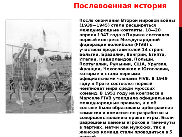 Послевоенная история После окончания Второй мировой войны (1939—1945) стали расширяться международные контакты. 18—20 апреля 1947 года в Париже состоялся первый конгресс Международной федерации волейбола (FIVB) с участием представителей 14 стран: Бельгии, Бразилии, Венгрии, Египта, Италии, Нидерландов, Польши, Португалии, Румынии, США, Уругвая, Франции, Чехословакии и Югославии, которые и стали первыми официальными членами FIVB. В 1949 году в Праге состоялся первый чемпионат мира среди мужских команд. В 1951 году на конгрессе в Марселе FIVB утвердила официальные международные правила, а в её составе были образованы арбитражная комиссия и комиссия по разработке и совершенствованию правил игры. Были разрешены замены игроков и тайм-ауты в партиях, матчи как мужских, так и женских команд стали проводиться в 5 партий. 