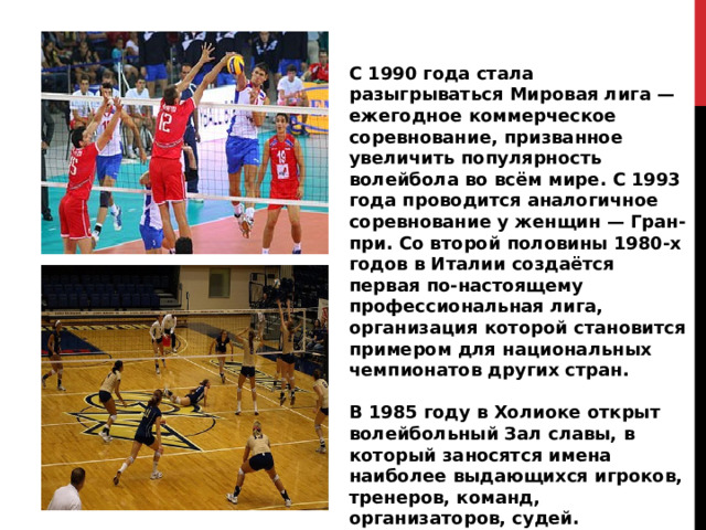 С 1990 года стала разыгрываться Мировая лига — ежегодное коммерческое соревнование, призванное увеличить популярность волейбола во всём мире. С 1993 года проводится аналогичное соревнование у женщин — Гран-при. Со второй половины 1980-х годов в Италии создаётся первая по-настоящему профессиональная лига, организация которой становится примером для национальных чемпионатов других стран.  В 1985 году в Холиоке открыт волейбольный Зал славы, в который заносятся имена наиболее выдающихся игроков, тренеров, команд, организаторов, судей. 