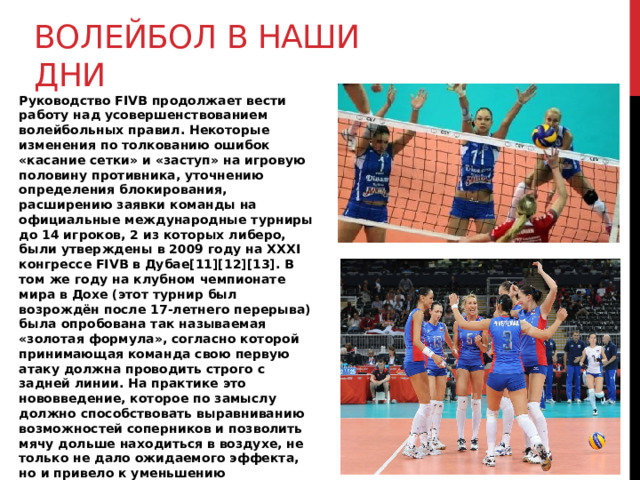 Волейбол в наши дни Руководство FIVB продолжает вести работу над усовершенствованием волейбольных правил. Некоторые изменения по толкованию ошибок «касание сетки» и «заступ» на игровую половину противника, уточнению определения блокирования, расширению заявки команды на официальные международные турниры до 14 игроков, 2 из которых либеро, были утверждены в 2009 году на XXXI конгрессе FIVB в Дубае[11][12][13]. В том же году на клубном чемпионате мира в Дохе (этот турнир был возрождён после 17-летнего перерыва) была опробована так называемая «золотая формула», согласно которой принимающая команда свою первую атаку должна проводить строго с задней линии. На практике это нововведение, которое по замыслу должно способствовать выравниванию возможностей соперников и позволить мячу дольше находиться в воздухе, не только не дало ожидаемого эффекта, но и привело к уменьшению зрелищности игры, за что было подвергнуто критике со стороны многих игроков, тренеров, специалистов и любителей волейбола[14] и больше не применялось. 