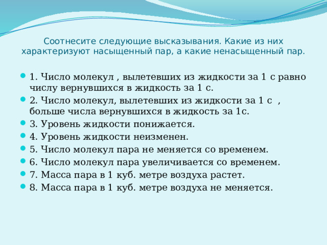 Соотнесите следующие высказывания. Какие из них характеризуют насыщенный пар, а какие ненасыщенный пар.   1. Число молекул , вылетевших из жидкости за 1 с равно числу вернувшихся в жидкость за 1 с. 2. Число молекул, вылетевших из жидкости за 1 с , больше числа вернувшихся в жидкость за 1с. 3. Уровень жидкости понижается. 4. Уровень жидкости неизменен. 5. Число молекул пара не меняется со временем. 6. Число молекул пара увеличивается со временем. 7. Масса пара в 1 куб. метре воздуха растет. 8. Масса пара в 1 куб. метре воздуха не меняется. 