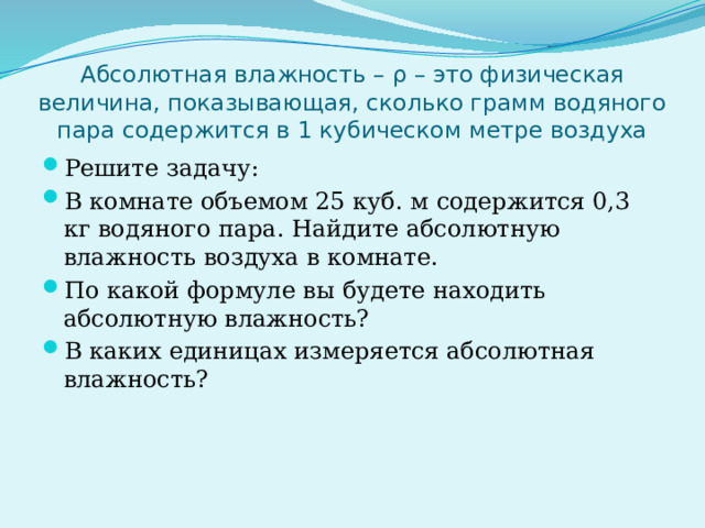 Абсолютная влажность – ρ – это физическая величина, показывающая, сколько грамм водяного пара содержится в 1 кубическом метре воздуха Решите задачу: В комнате объемом 25 куб. м содержится 0,3 кг водяного пара. Найдите абсолютную влажность воздуха в комнате. По какой формуле вы будете находить абсолютную влажность? В каких единицах измеряется абсолютная влажность? 