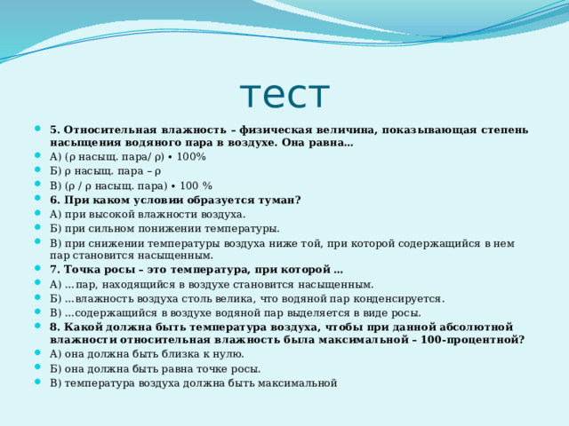 тест 5. Относительная влажность – физическая величина, показывающая степень насыщения водяного пара в воздухе. Она равна… А) (ρ насыщ. пара/ ρ) ∙ 100% Б) ρ насыщ. пара – ρ В) (ρ / ρ насыщ. пара) ∙ 100 % 6. При каком условии образуется туман? А) при высокой влажности воздуха. Б) при сильном понижении температуры. В) при снижении температуры воздуха ниже той, при которой содержащийся в нем пар становится насыщенным. 7. Точка росы – это температура, при которой … А) …пар, находящийся в воздухе становится насыщенным. Б) …влажность воздуха столь велика, что водяной пар конденсируется. В) …содержащийся в воздухе водяной пар выделяется в виде росы. 8. Какой должна быть температура воздуха, чтобы при данной абсолютной влажности относительная влажность была максимальной – 100-процентной? А) она должна быть близка к нулю. Б) она должна быть равна точке росы. В) температура воздуха должна быть максимальной 