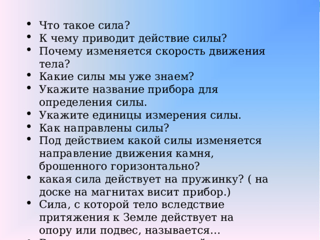 Что такое сила? К чему приводит действие силы? Почему изменяется скорость движения тела? Какие силы мы уже знаем? Укажите название прибора для определения силы. Укажите единицы измерения силы. Как направлены силы? Под действием какой силы изменяется направление движения камня, брошенного горизонтально? какая сила действует на пружинку? ( на доске на магнитах висит прибор.) Сила, с которой тело вследствие притяжения к Земле действует на опору или подвес, называется… В чем различия между силой тяжести и весом тела?   