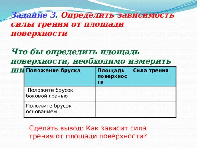 Задание 3 .  Определить зависимость силы трения от площади поверхности  Что бы определить площадь поверхности, необходимо измерить ширину и длину основания. S=a*b Положение бруска  Положите брусок боковой гранью Площадь поверхности Сила трения Положите брусок основанием Сделать вывод: Как зависит сила трения от площади поверхности? 