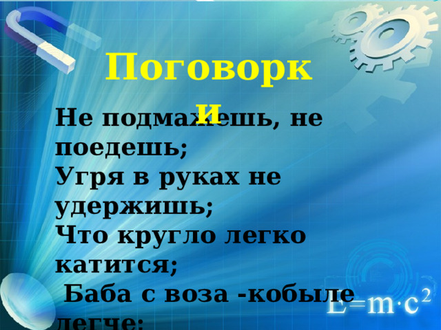 Поговорки Не подмажешь, не поедешь; Угря в руках не удержишь; Что кругло легко катится;  Баба с воза -кобыле легче;  Сухая ложка рот дерет ; 